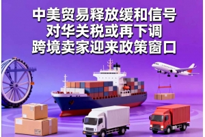 中美貿易釋放緩和信號，對華關稅或再下調，跨境賣家迎來政策窗口